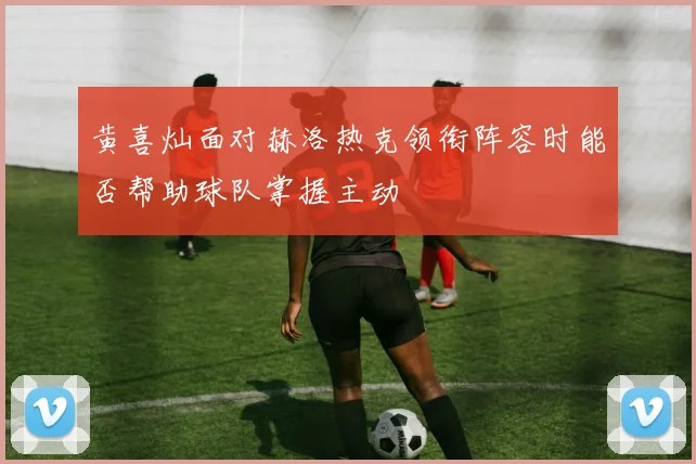 黄喜灿面对赫洛热克领衔阵容时能否帮助球队掌握主动
