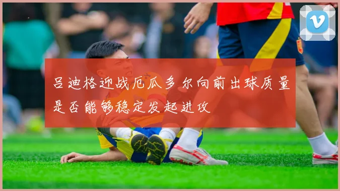 吕迪格迎战厄瓜多尔向前出球质量是否能够稳定发起进攻