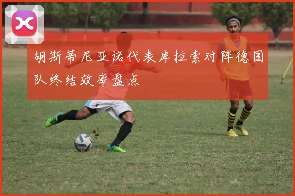 胡斯蒂尼亚诺代表库拉索对阵德国队终结效率盘点
