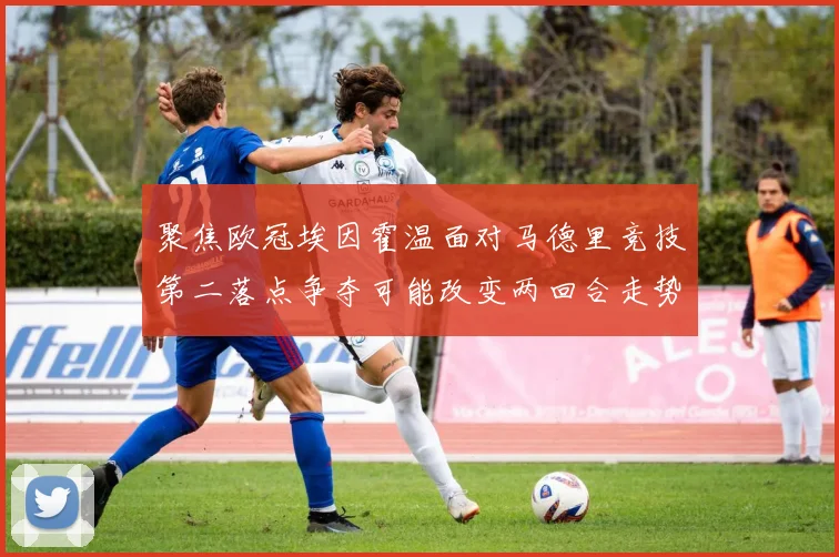 聚焦欧冠埃因霍温面对马德里竞技第二落点争夺可能改变两回合走势