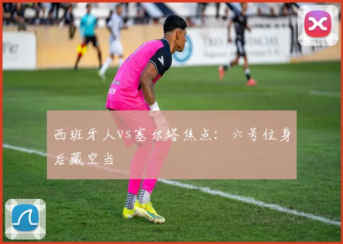 西班牙人vs塞尔塔焦点：六号位身后藏空当