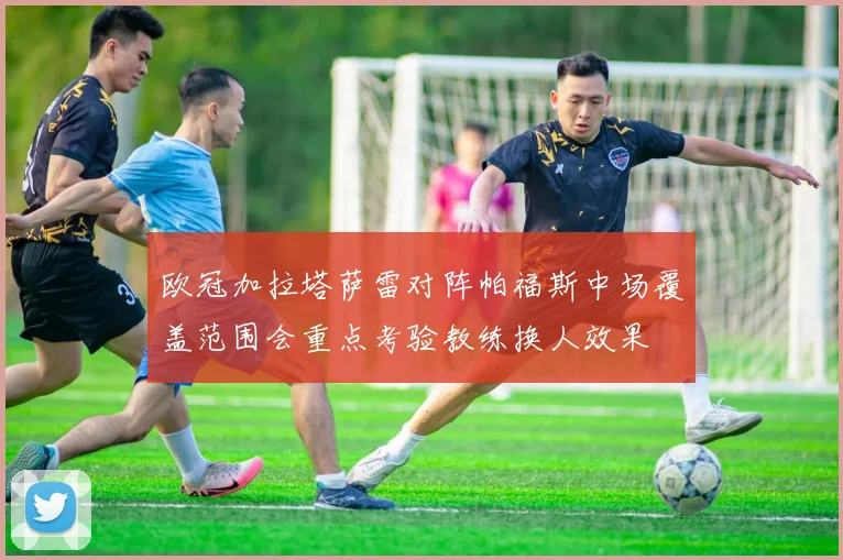 欧冠加拉塔萨雷对阵帕福斯中场覆盖范围会重点考验教练换人效果