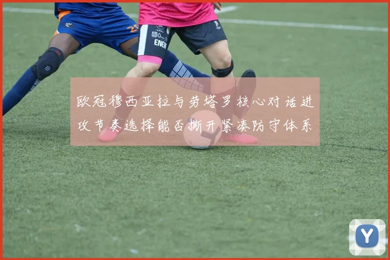 欧冠穆西亚拉与劳塔罗核心对话进攻节奏选择能否撕开紧凑防守体系