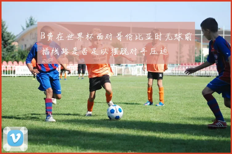 B费在世界杯面对哥伦比亚时无球前插线路是否足以摆脱对手压迫