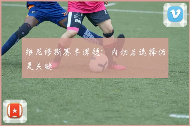维尼修斯赛季课题：内切后选择仍是关键